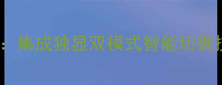 图片 微星显卡切换全攻略：集成独显双模式智能切换技巧与故障排查指南2