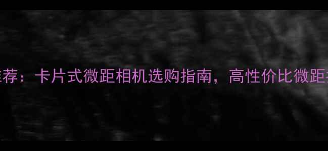 图片 微距相机推荐：卡片式微距相机选购指南，高性价比微距拍摄神器全