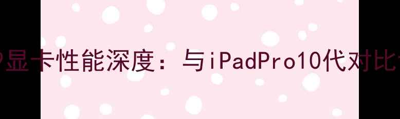 图片 微软SurfacePro9显卡性能深度：与iPadPro10代对比评测及选购指南2