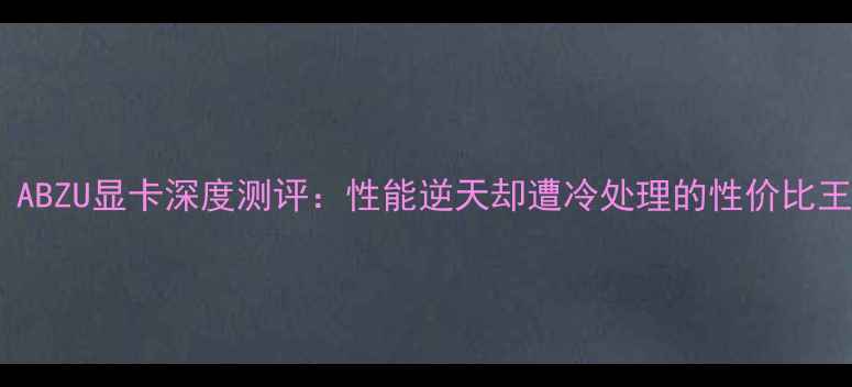 图片 必入！ABZU显卡深度测评：性能逆天却遭冷处理的性价比王者？2