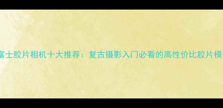 图片 必入！富士胶片相机十大推荐：复古摄影入门必看的高性价比胶片模拟神器1