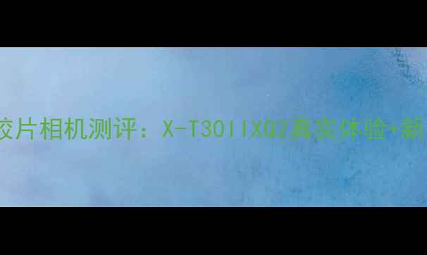 必入富士胶片相机测评X-T30IIXQ2真实体验新手避坑指南