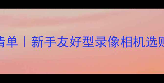 必入旅行Vlog神器清单新手友好型录像相机选购指南附避坑攻略