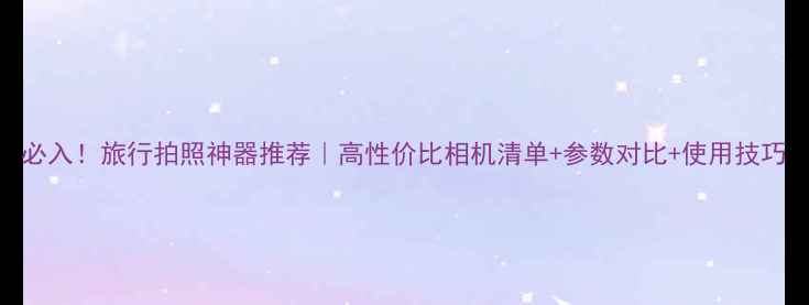 图片 必入！旅行拍照神器推荐｜高性价比相机清单+参数对比+使用技巧