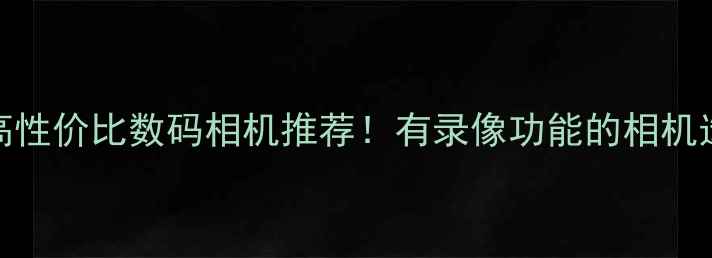 图片 必看10款高性价比数码相机推荐！有录像功能的相机选购全攻略