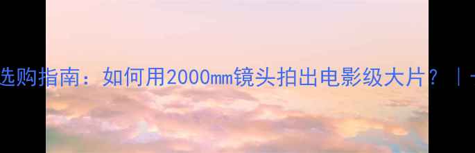 图片 必看超长焦数码相机选购指南：如何用2000mm镜头拍出电影级大片？｜长焦镜头避坑全攻略1