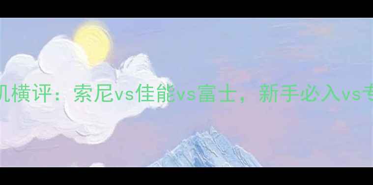 图片 必看！无反相机横评：索尼vs佳能vs富士，新手必入vs专业党天花板📸