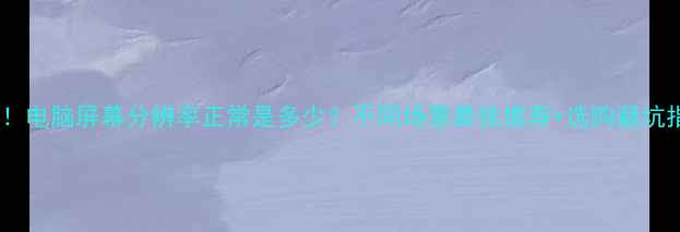 图片 必看！电脑屏幕分辨率正常是多少？不同场景最佳推荐+选购避坑指南2