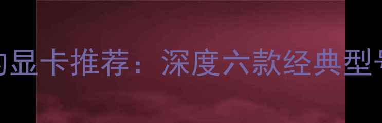 图片 性价比最高的显卡推荐：深度六款经典型号性能与价格