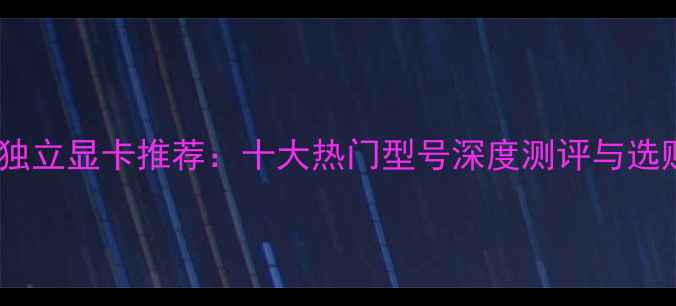图片 性能级独立显卡推荐：十大热门型号深度测评与选购指南2