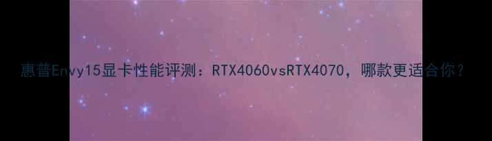 图片 惠普Envy15显卡性能评测：RTX4060vsRTX4070，哪款更适合你？