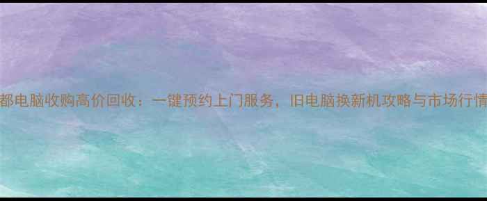 图片 成都电脑收购高价回收：一键预约上门服务，旧电脑换新机攻略与市场行情全