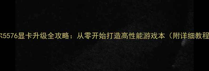 图片 戴尔5576显卡升级全攻略：从零开始打造高性能游戏本（附详细教程）1