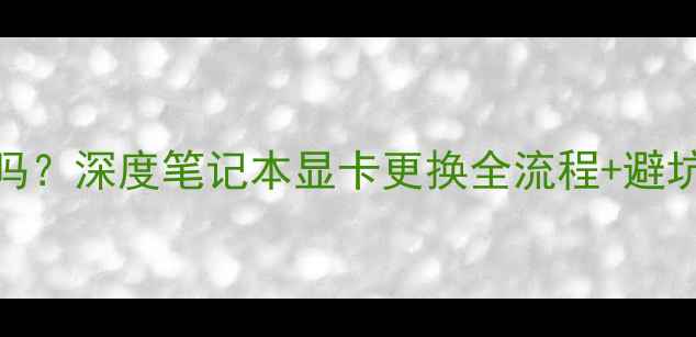 图片 戴尔能换显卡吗？深度笔记本显卡更换全流程+避坑指南（最新）