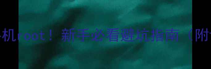 图片 手把手教你给手机root！新手必看避坑指南（附详细操作步骤）