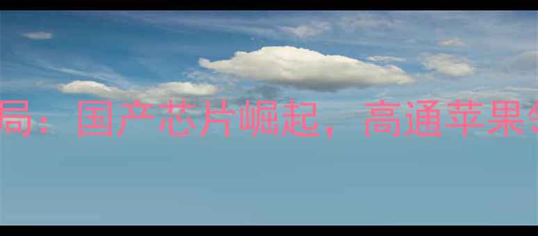 图片 手机CPU厂商竞争格局：国产芯片崛起，高通苹果领跑，技术路线深度