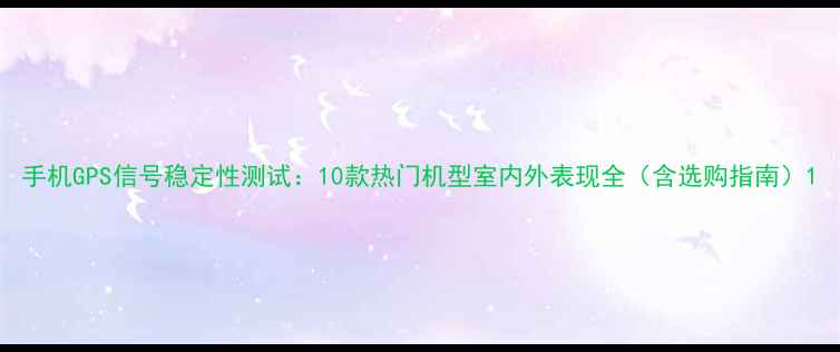 图片 手机GPS信号稳定性测试：10款热门机型室内外表现全（含选购指南）1