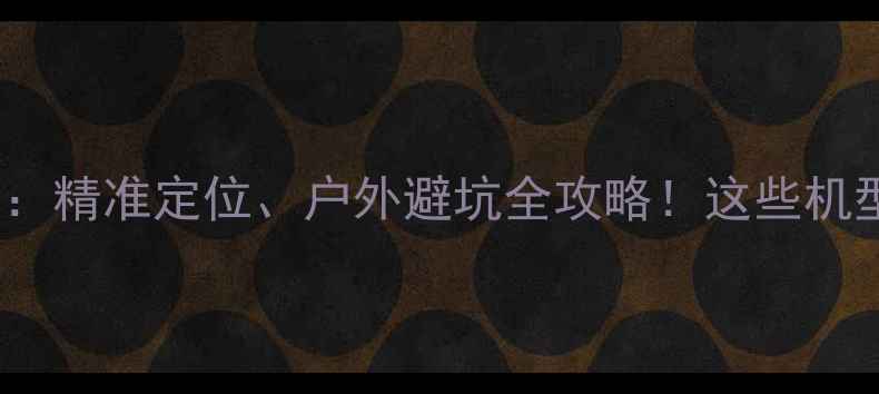 图片 手机GPS实测：精准定位、户外避坑全攻略！这些机型千万别错过