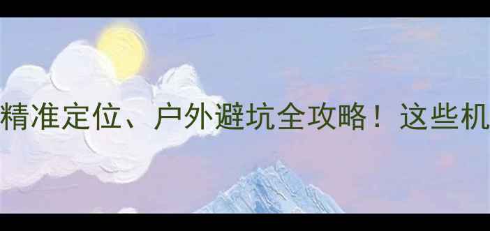 图片 手机GPS实测：精准定位、户外避坑全攻略！这些机型千万别错过2