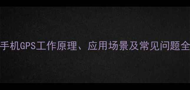 手机GPS工作原理应用场景及常见问题全