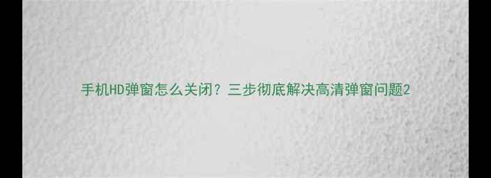 图片 手机HD弹窗怎么关闭？三步彻底解决高清弹窗问题2
