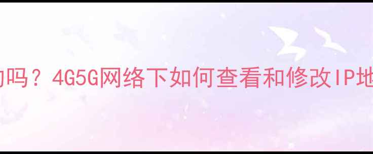 图片 手机IP地址是固定的吗？4G5G网络下如何查看和修改IP地址及网络设置指南1