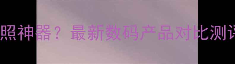 图片 手机vs相机哪个才是拍照神器？最新数码产品对比测评（附选购攻略）💻📸1