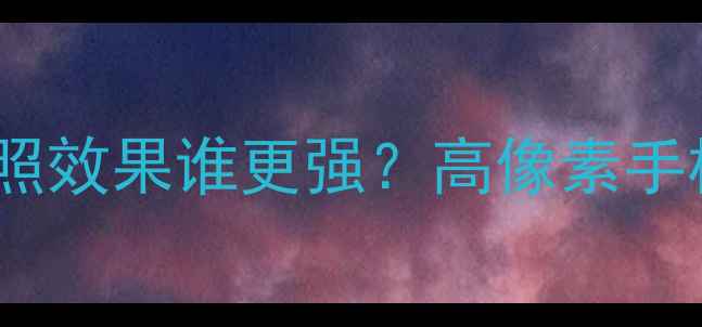 图片 手机像素大比拼！拍照效果谁更强？高像素手机推荐清单+避坑指南