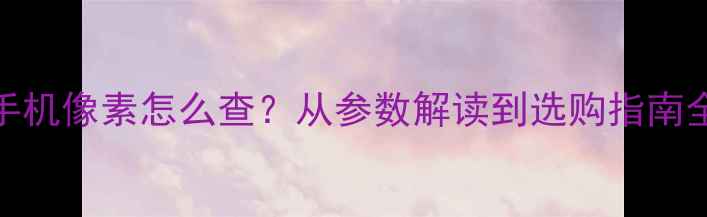 图片 手机像素怎么查？从参数解读到选购指南全