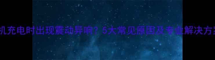 图片 手机充电时出现震动异响？5大常见原因及专业解决方案1