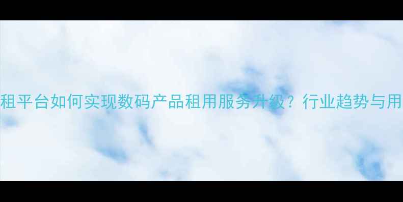 图片 手机出租平台如何实现数码产品租用服务升级？行业趋势与用户指南