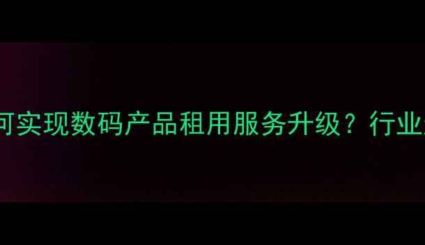图片 手机出租平台如何实现数码产品租用服务升级？行业趋势与用户指南1