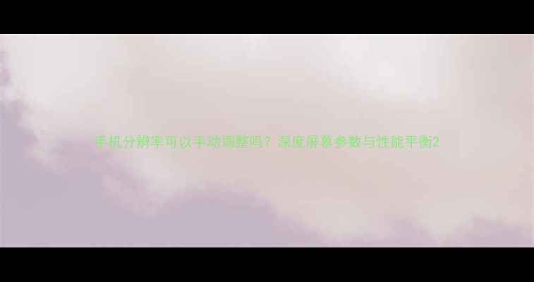 图片 手机分辨率可以手动调整吗？深度屏幕参数与性能平衡2