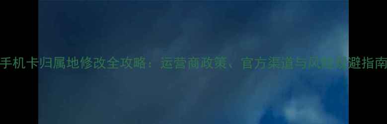 图片 手机卡归属地修改全攻略：运营商政策、官方渠道与风险规避指南