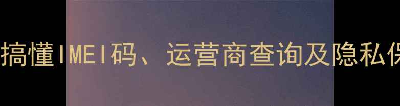 图片 手机号码查询全攻略：3分钟搞懂IMEI码、运营商查询及隐私保护技巧（附官方验证步骤）