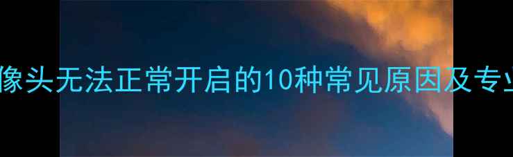 图片 手机后置摄像头无法正常开启的10种常见原因及专业解决指南2
