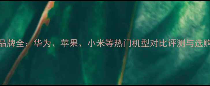 图片 手机品牌全：华为、苹果、小米等热门机型对比评测与选购指南
