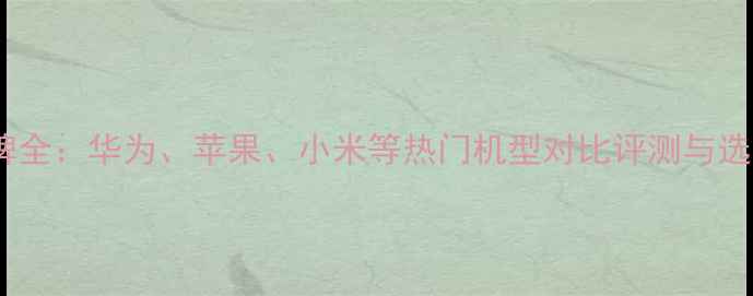 图片 手机品牌全：华为、苹果、小米等热门机型对比评测与选购指南2