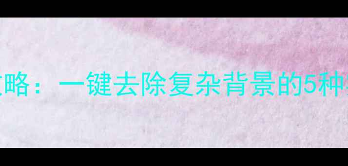 图片 手机图片换背景全攻略：一键去除复杂背景的5种实用方法（附教程）