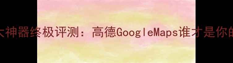 图片 手机地图五大神器终极评测：高德GoogleMaps谁才是你的出行管家？