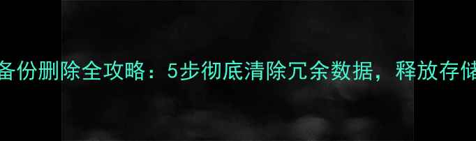 图片 手机备份删除全攻略：5步彻底清除冗余数据，释放存储空间