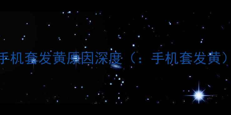 图片 手机套发黄原因深度（：手机套发黄）