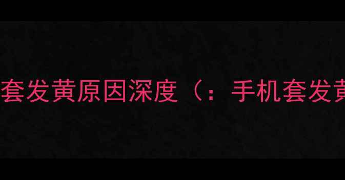 图片 手机套发黄原因深度（：手机套发黄）1