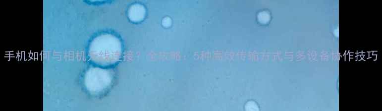 图片 手机如何与相机无线连接？全攻略：5种高效传输方式与多设备协作技巧