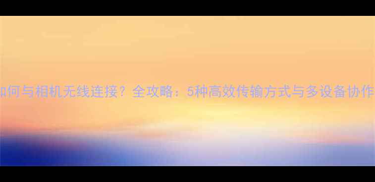 图片 手机如何与相机无线连接？全攻略：5种高效传输方式与多设备协作技巧2