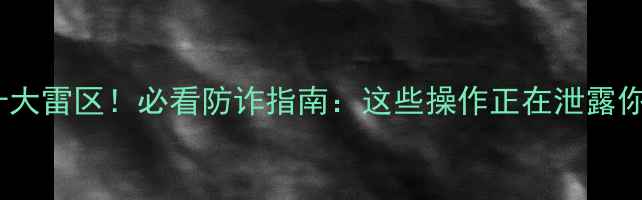 图片 手机安全十大雷区！必看防诈指南：这些操作正在泄露你的隐私！2