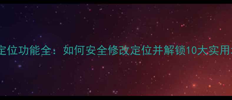 图片 手机定位功能全：如何安全修改定位并解锁10大实用场景2