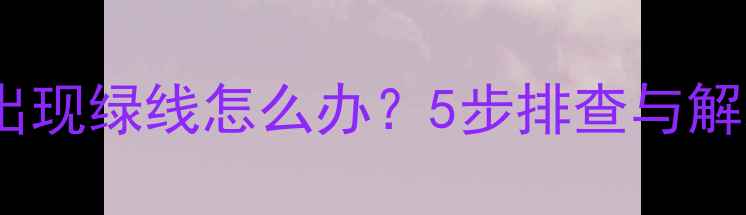 手机屏幕出现绿线怎么办5步排查与解决方案全