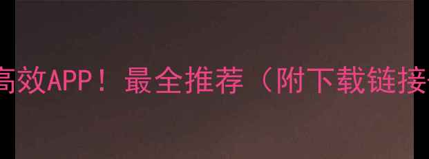 手机必备的10个高效APP最全推荐附下载链接使用技巧