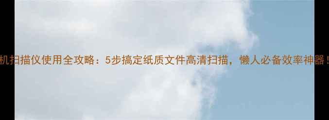 手机扫描仪使用全攻略5步搞定纸质文件高清扫描懒人必备效率神器
